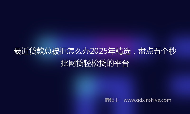 最近贷款总被拒怎么办2025年精选，盘点五个秒批网贷轻松贷的平台
