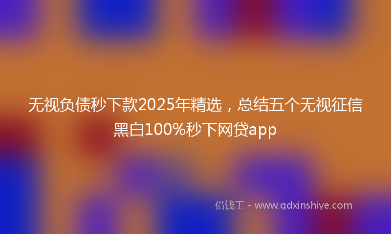 无视负债秒下款2025年精选，总结五个无视征信黑白100%秒下网贷app
