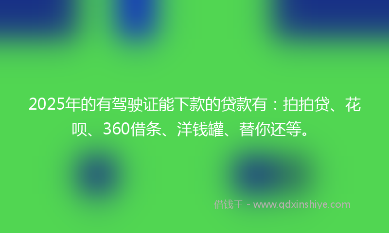 2025年的有驾驶证能下款的贷款有：拍拍贷、花呗、360借条、洋钱罐、替你还等。