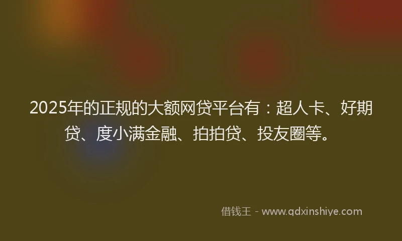 2025年的正规的大额网贷平台有：超人卡、好期贷、度小满金融、拍拍贷、投友圈等。