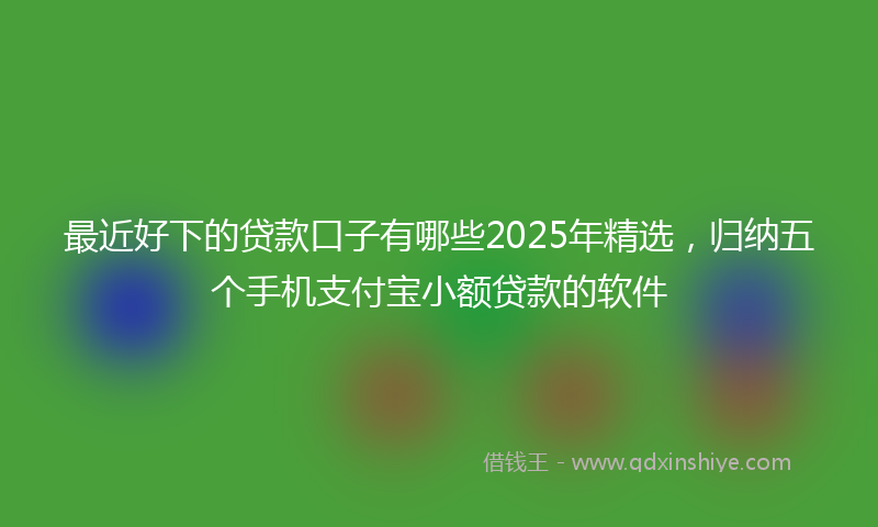 最近好下的贷款口子有哪些2025年精选，归纳五个手机支付宝小额贷款的软件