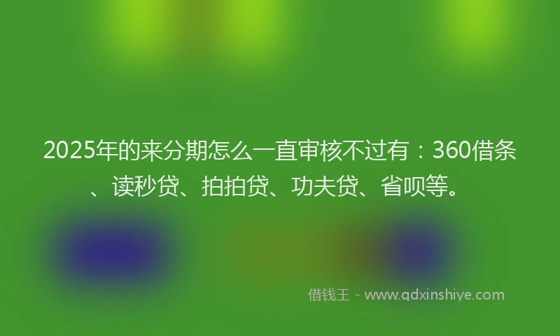 2025年的来分期怎么一直审核不过有：360借条、读秒贷、拍拍贷、功夫贷、省呗等。