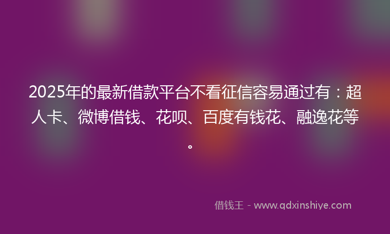 2025年的最新借款平台不看征信容易通过有：超人卡、微博借钱、花呗、百度有钱花、融逸花等。