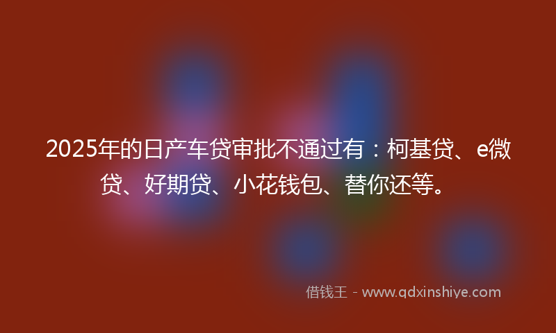 2025年的日产车贷审批不通过有：柯基贷、e微贷、好期贷、小花钱包、替你还等。