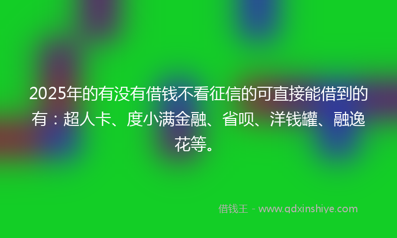 2025年的有没有借钱不看征信的可直接能借到的有：超人卡、度小满金融、省呗、洋钱罐、融逸花等。
