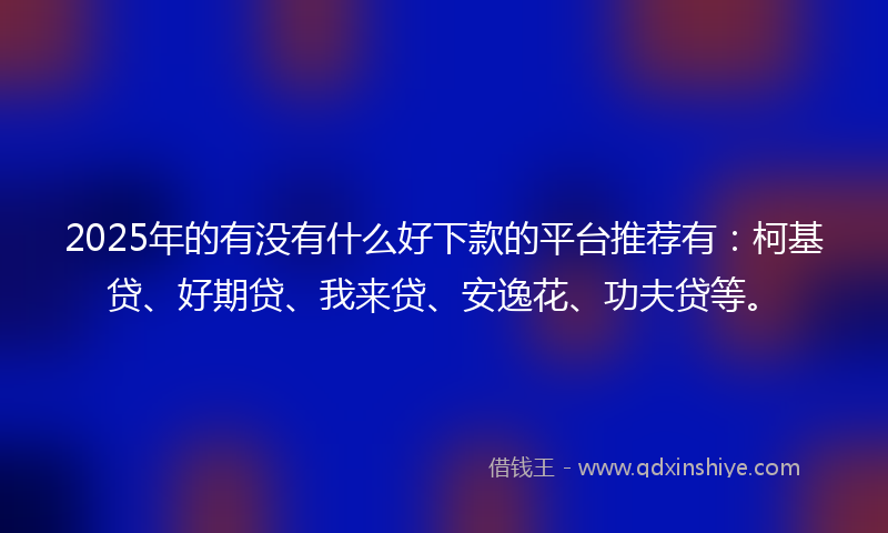 2025年的有没有什么好下款的平台推荐有：柯基贷、好期贷、我来贷、安逸花、功夫贷等。