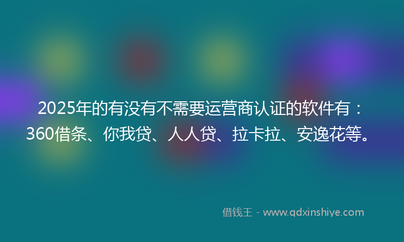 2025年的有没有不需要运营商认证的软件有：360借条、你我贷、人人贷、拉卡拉、安逸花等。