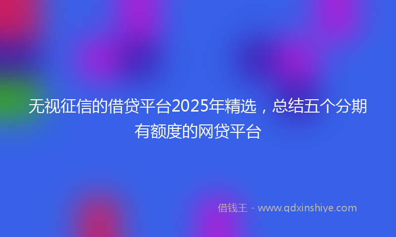 无视征信的借贷平台2025年精选，总结五个分期有额度的网贷平台