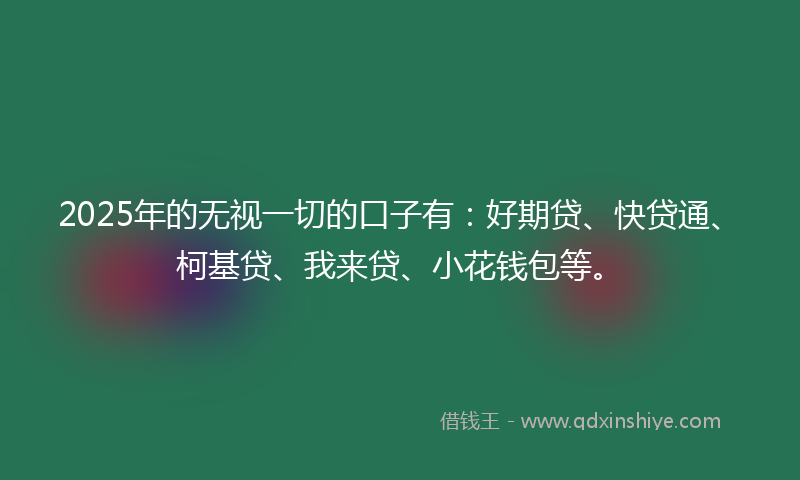 2025年的无视一切的口子有：好期贷、快贷通、柯基贷、我来贷、小花钱包等。