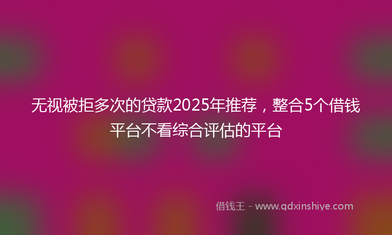 无视被拒多次的贷款2025年推荐，整合5个借钱平台不看综合评估的平台