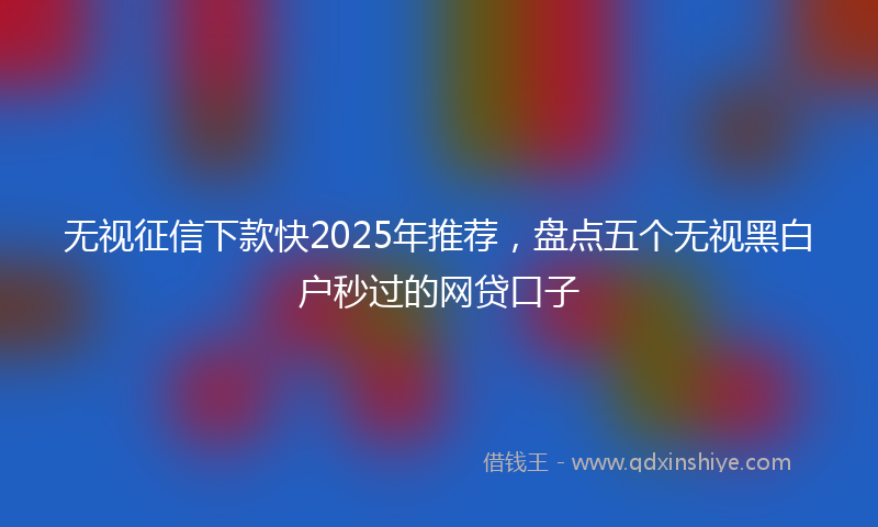 无视征信下款快2025年推荐，盘点五个无视黑白户秒过的网贷口子