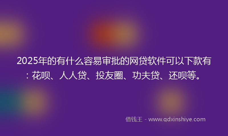 2025年的有什么容易审批的网贷软件可以下款有：花呗、人人贷、投友圈、功夫贷、还呗等。