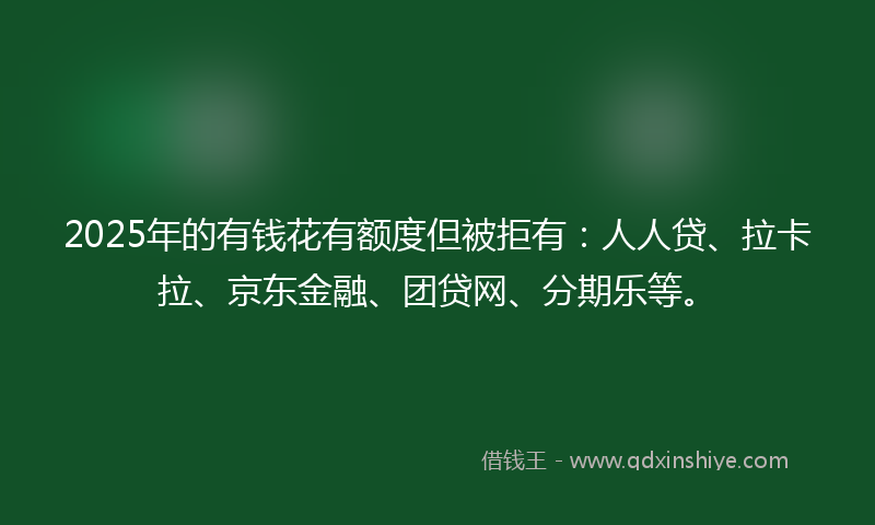 2025年的有钱花有额度但被拒有：人人贷、拉卡拉、京东金融、团贷网、分期乐等。