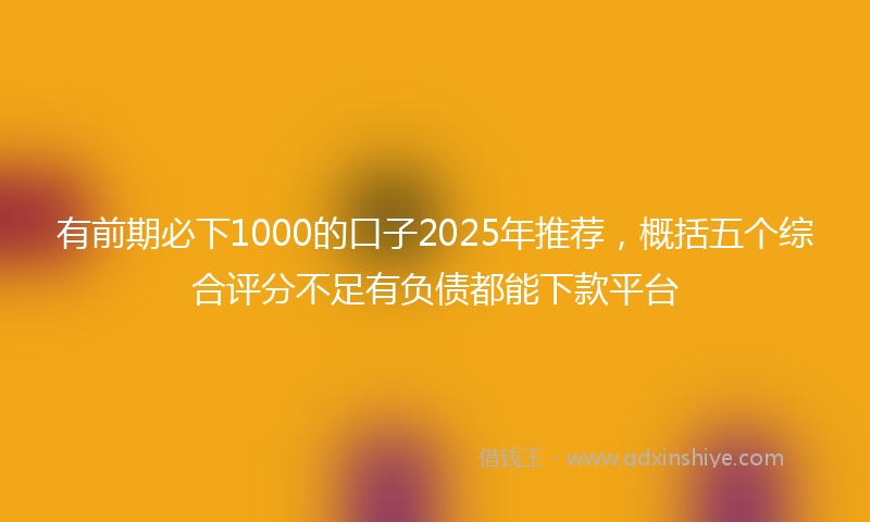 有前期必下1000的口子2025年推荐，概括五个综合评分不足有负债都能下款平台
