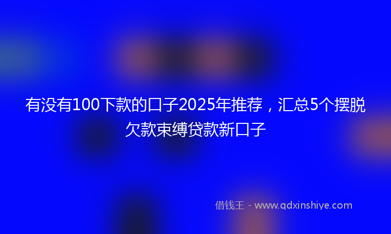 有没有100下款的口子2025年推荐，汇总5个摆脱欠款束缚贷款新口子