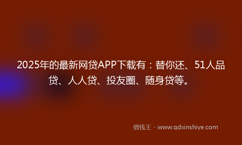 2025年的最新网贷APP下载有：替你还、51人品贷、人人贷、投友圈、随身贷等。