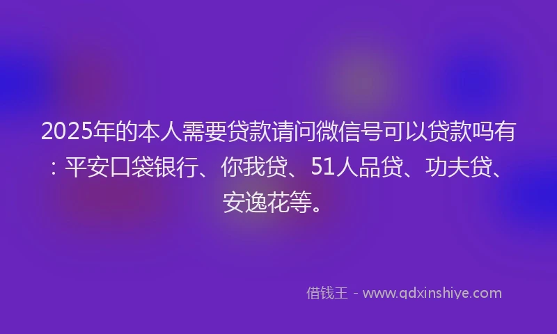 2025年的本人需要贷款请问微信号可以贷款吗有：平安口袋银行、你我贷、51人品贷、功夫贷、安逸花等。