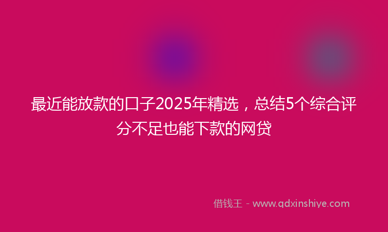 最近能放款的口子2025年精选，总结5个综合评分不足也能下款的网贷
