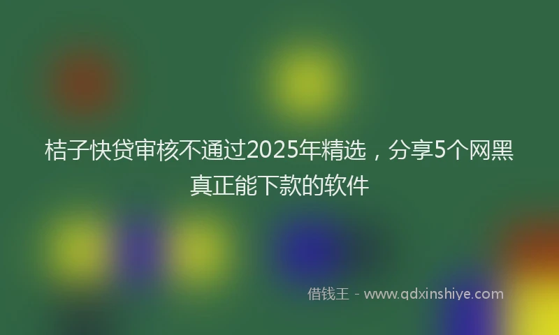 桔子快贷审核不通过2025年精选，分享5个网黑真正能下款的软件