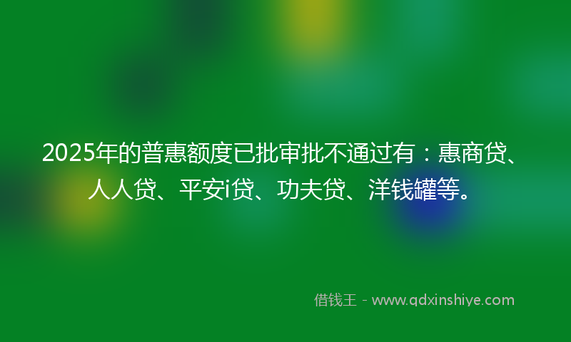 2025年的普惠额度已批审批不通过有：惠商贷、人人贷、平安i贷、功夫贷、洋钱罐等。