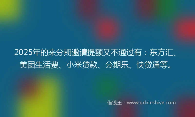 2025年的来分期邀请提额又不通过有：东方汇、美团生活费、小米贷款、分期乐、快贷通等。