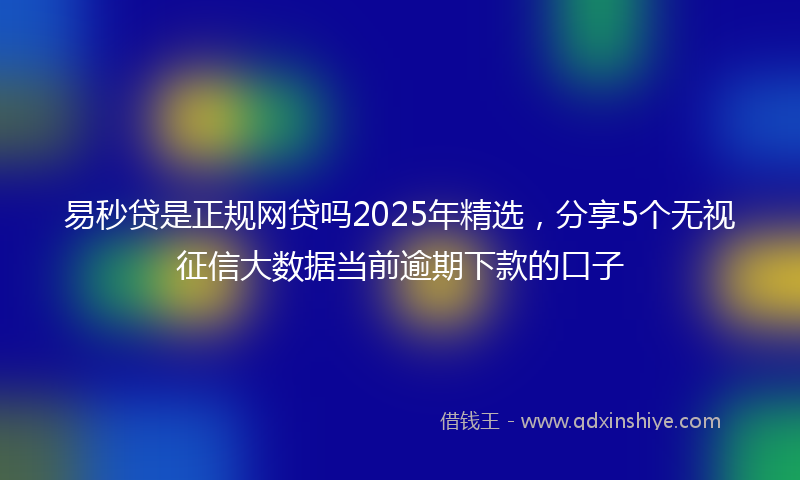 易秒贷是正规网贷吗2025年精选，分享5个无视征信大数据当前逾期下款的口子