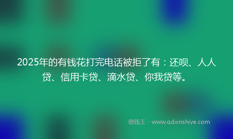 2025年的有钱花打完电话被拒了有：还呗、人人贷、信用卡贷、滴水贷、你我贷等。