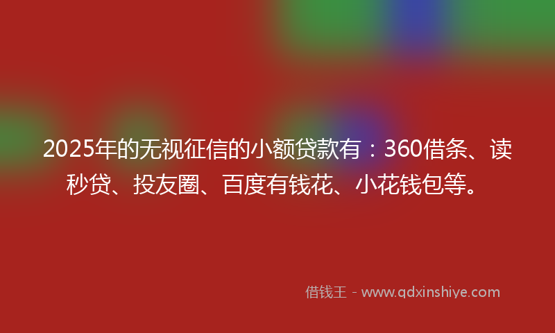 2025年的无视征信的小额贷款有：360借条、读秒贷、投友圈、百度有钱花、小花钱包等。