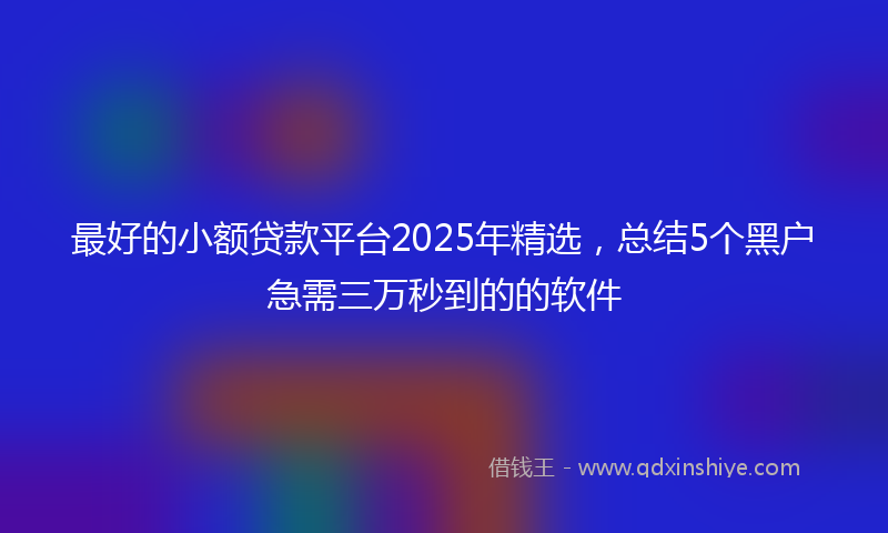 最好的小额贷款平台2025年精选，总结5个黑户急需三万秒到的的软件