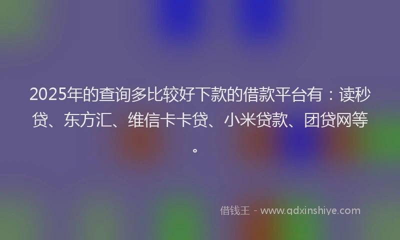2025年的查询多比较好下款的借款平台有：读秒贷、东方汇、维信卡卡贷、小米贷款、团贷网等。