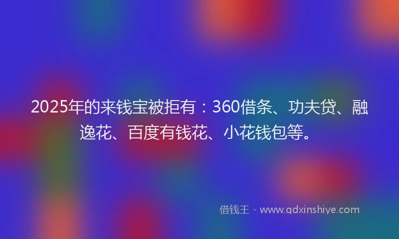 2025年的来钱宝被拒有：360借条、功夫贷、融逸花、百度有钱花、小花钱包等。