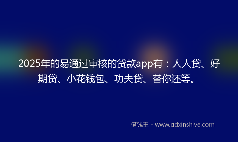 2025年的易通过审核的贷款app有：人人贷、好期贷、小花钱包、功夫贷、替你还等。