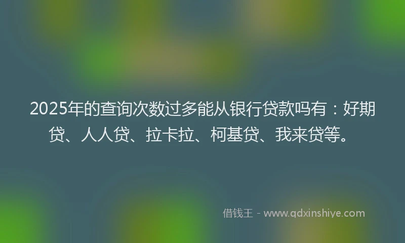 2025年的查询次数过多能从银行贷款吗有：好期贷、人人贷、拉卡拉、柯基贷、我来贷等。