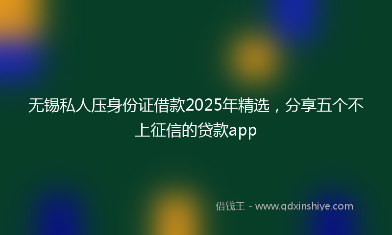 无锡私人压身份证借款2025年精选，分享五个不上征信的贷款app