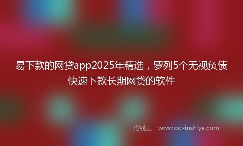 易下款的网贷app2025年精选，罗列5个无视负债快速下款长期网贷的软件