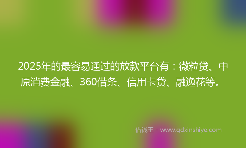 2025年的最容易通过的放款平台有：微粒贷、中原消费金融、360借条、信用卡贷、融逸花等。