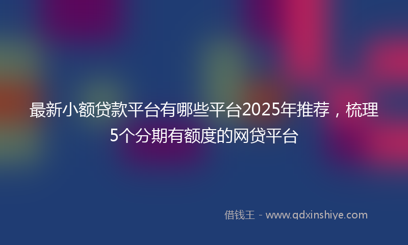 最新小额贷款平台有哪些平台2025年推荐，梳理5个分期有额度的网贷平台