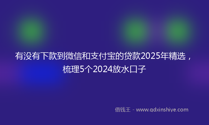 有没有下款到微信和支付宝的贷款2025年精选，梳理5个2024放水口子