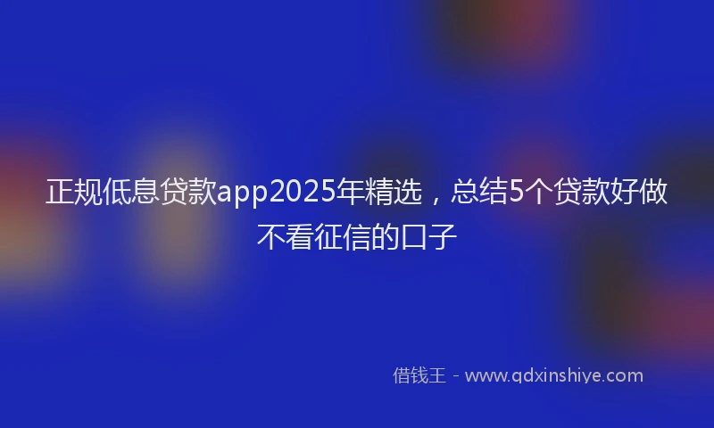 正规低息贷款app2025年精选，总结5个贷款好做不看征信的口子