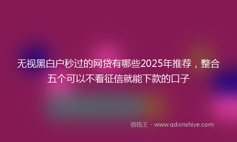 无视黑白户秒过的网贷有哪些2025年推荐，整合五个可以不看征信就能下款的口子