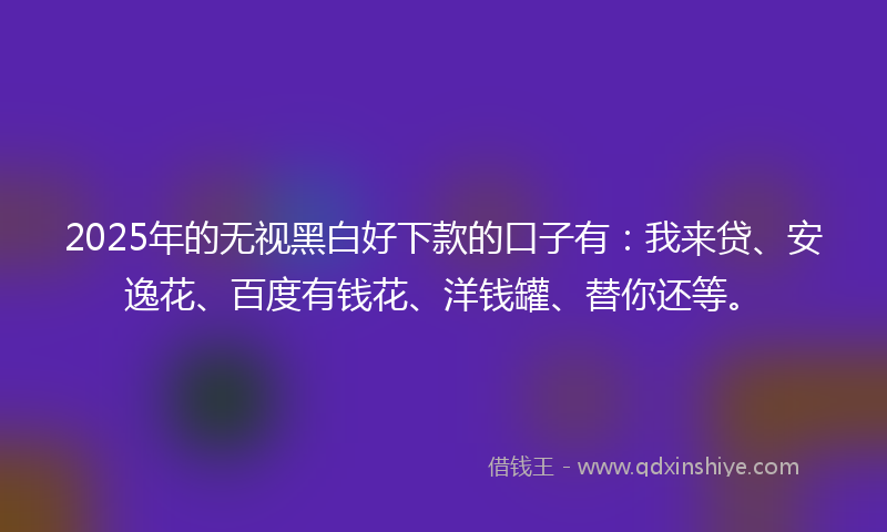 2025年的无视黑白好下款的口子有：我来贷、安逸花、百度有钱花、洋钱罐、替你还等。