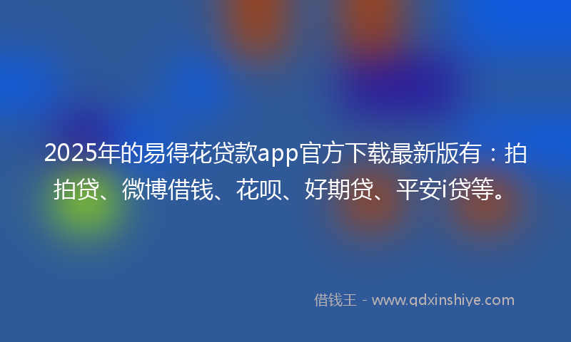 2025年的易得花贷款app官方下载最新版有：拍拍贷、微博借钱、花呗、好期贷、平安i贷等。