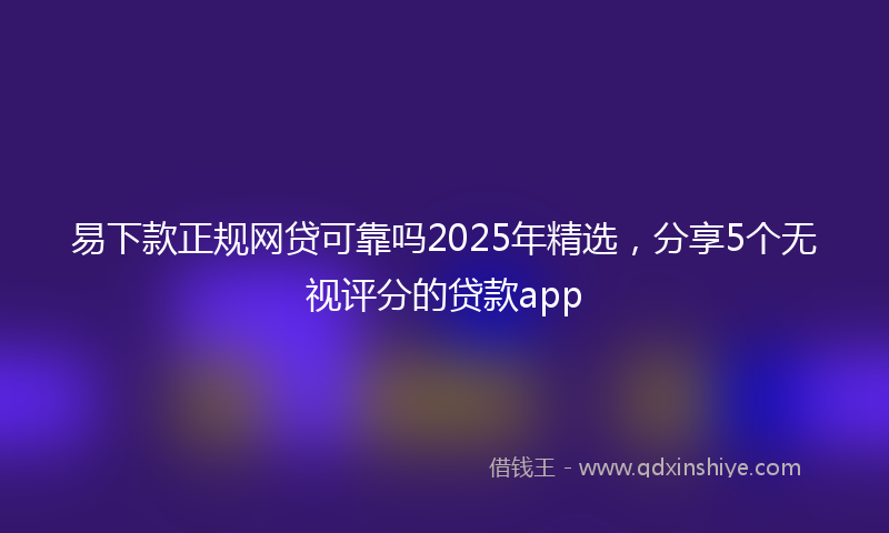 易下款正规网贷可靠吗2025年精选，分享5个无视评分的贷款app