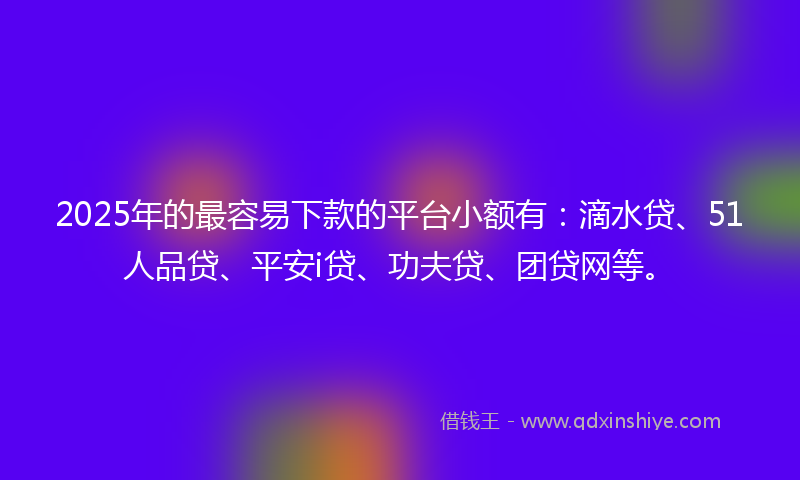 2025年的最容易下款的平台小额有：滴水贷、51人品贷、平安i贷、功夫贷、团贷网等。