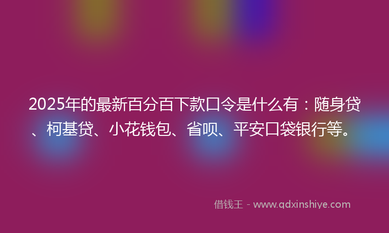 2025年的最新百分百下款口令是什么有：随身贷、柯基贷、小花钱包、省呗、平安口袋银行等。