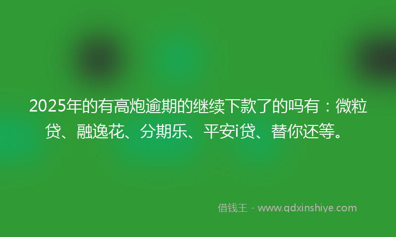 2025年的有高炮逾期的继续下款了的吗有：微粒贷、融逸花、分期乐、平安i贷、替你还等。