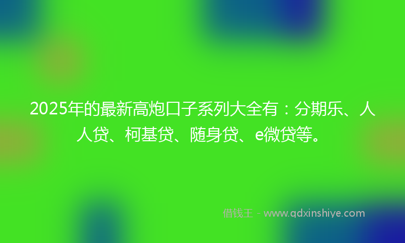 2025年的最新高炮口子系列大全有：分期乐、人人贷、柯基贷、随身贷、e微贷等。