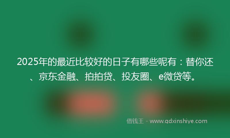 2025年的最近比较好的日子有哪些呢有：替你还、京东金融、拍拍贷、投友圈、e微贷等。