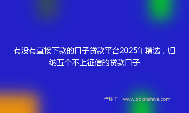 有没有直接下款的口子贷款平台2025年精选，归纳五个不上征信的贷款口子