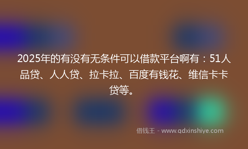 2025年的有没有无条件可以借款平台啊有：51人品贷、人人贷、拉卡拉、百度有钱花、维信卡卡贷等。